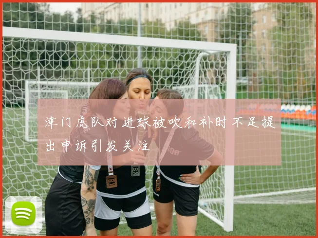津门虎队对进球被吹和补时不足提出申诉引发关注