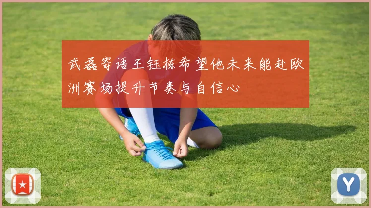 武磊寄语王钰栋希望他未来能赴欧洲赛场提升节奏与自信心