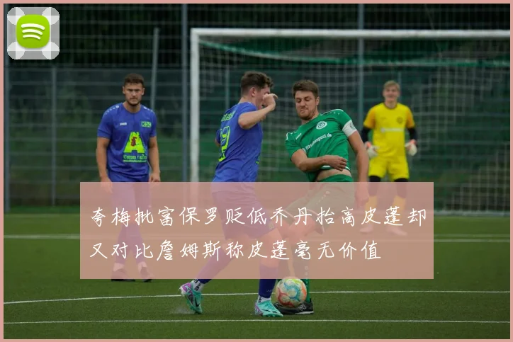 夸梅批富保罗贬低乔丹抬高皮蓬却又对比詹姆斯称皮蓬毫无价值