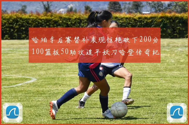 哈珀季后赛替补表现惊艳砍下200分100篮板50助攻追平妖刀哈登传奇纪录