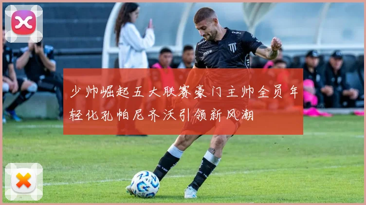 少帅崛起五大联赛豪门主帅全员年轻化孔帕尼齐沃引领新风潮