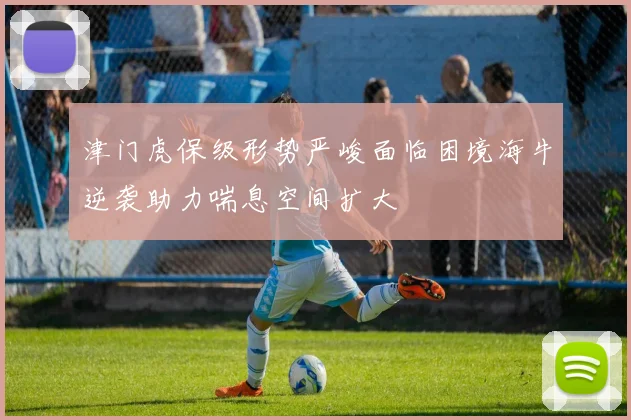津门虎保级形势严峻面临困境海牛逆袭助力喘息空间扩大