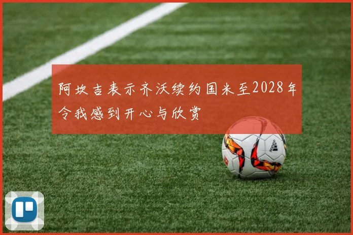 阿坎吉表示齐沃续约国米至2028年令我感到开心与欣赏