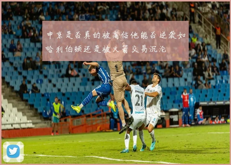 申京是否真的被高估他能否逆袭如哈利伯顿还是被火箭交易沉沦