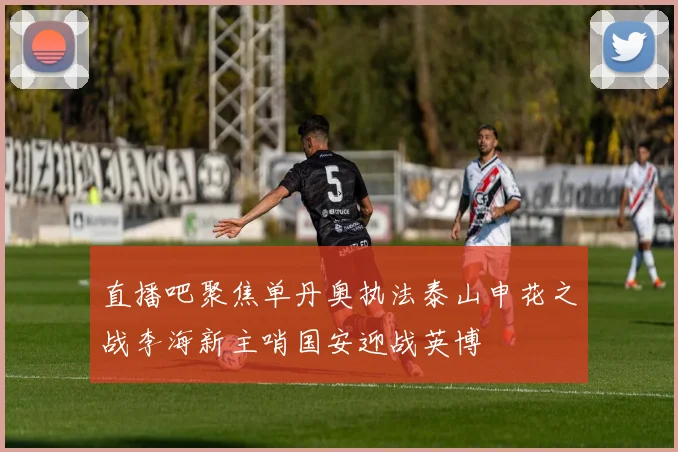 直播吧聚焦单丹奥执法泰山申花之战李海新主哨国安迎战英博