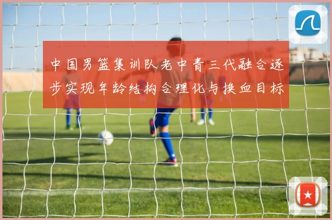 中国男篮集训队老中青三代融合逐步实现年龄结构合理化与换血目标