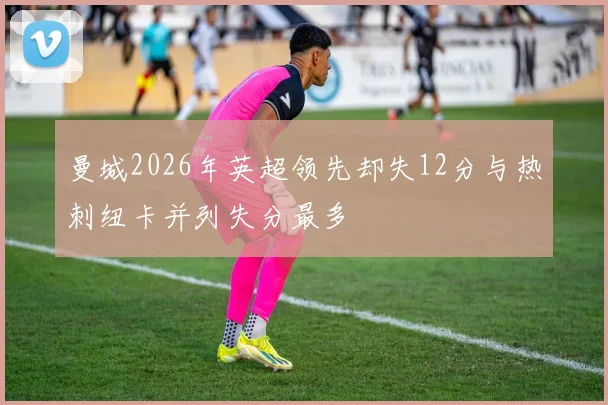 曼城2026年英超领先却失12分与热刺纽卡并列失分最多