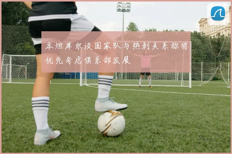 本坦库尔谈国家队与热刺关系称将优先考虑俱乐部发展
