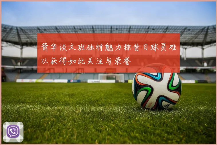 萧华谈文班独特魅力称昔日球员难以获得如此关注与荣誉