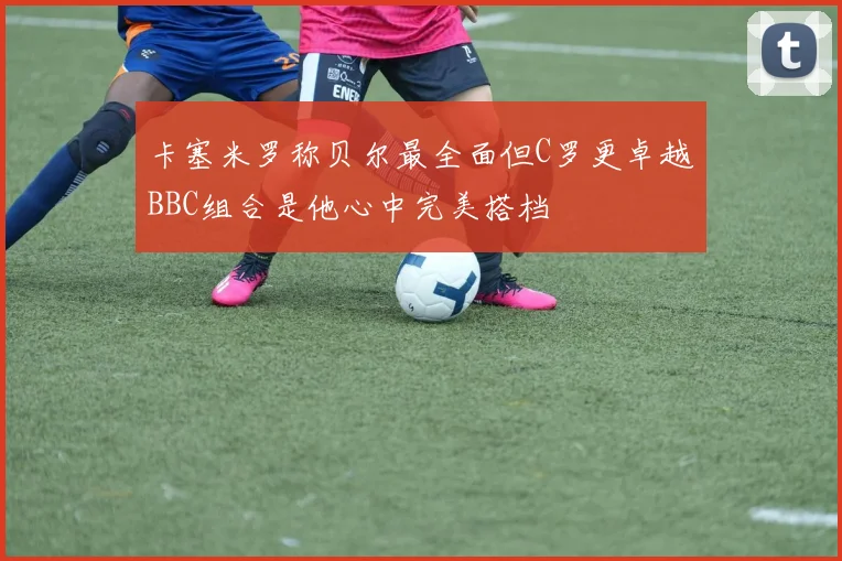 卡塞米罗称贝尔最全面但C罗更卓越BBC组合是他心中完美搭档