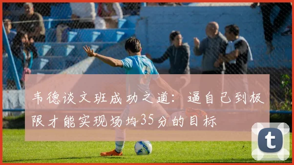 韦德谈文班成功之道：逼自己到极限才能实现场均35分的目标