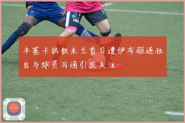 丰塞卡执教米兰首日遭伊布驱逐独自与球员沟通引发关注