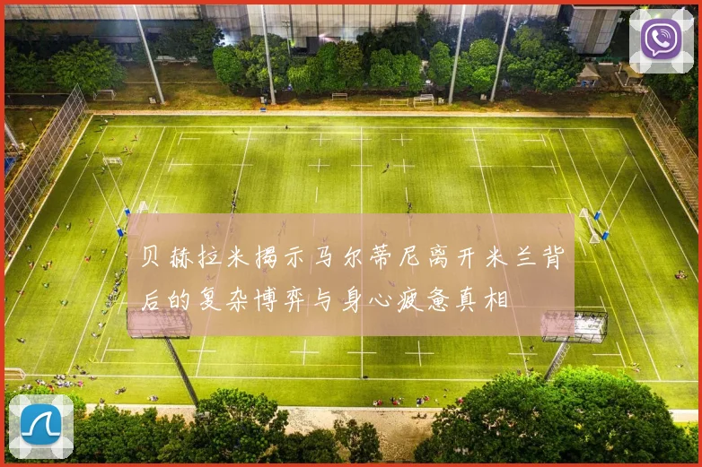 贝赫拉米揭示马尔蒂尼离开米兰背后的复杂博弈与身心疲惫真相
