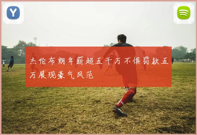 杰伦布朗年薪超五千万不惧罚款五万展现豪气风范