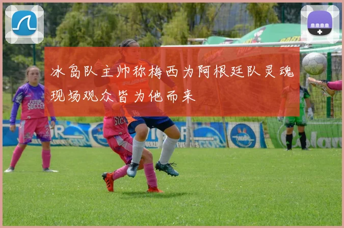 冰岛队主帅称梅西为阿根廷队灵魂现场观众皆为他而来