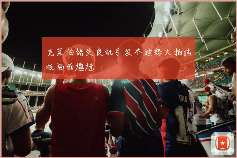 克莱伯错失良机引发乔迪怒火拍挡板场面尴尬