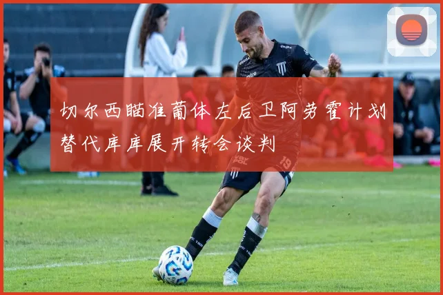 切尔西瞄准葡体左后卫阿劳霍计划替代库库展开转会谈判