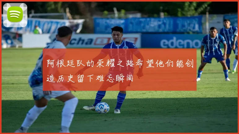 阿根廷队的荣耀之路希望他们能创造历史留下难忘瞬间