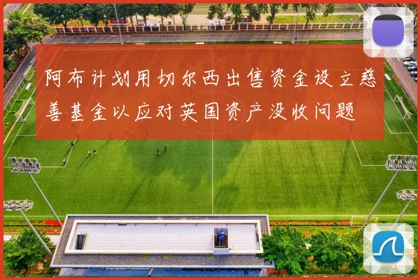 阿布计划用切尔西出售资金设立慈善基金以应对英国资产没收问题