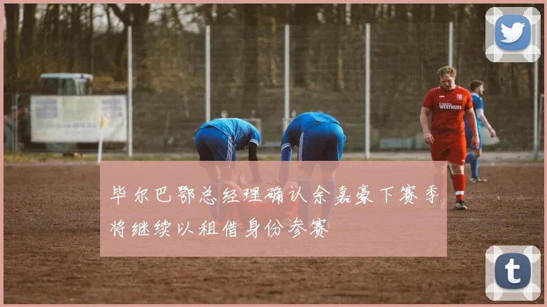 毕尔巴鄂总经理确认余嘉豪下赛季将继续以租借身份参赛